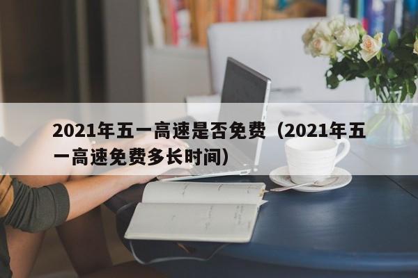 2021年五一高速是否免费（2021年五一高速免费多长时间）