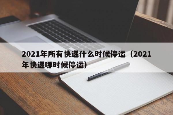 2021年所有快递什么时候停运（2021年快递哪时候停运）