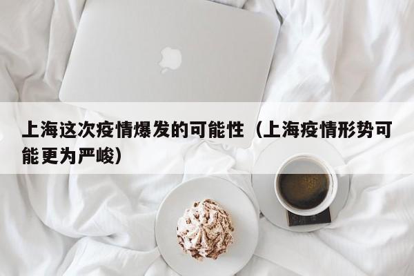 上海这次疫情爆发的可能性(上海疫情形势可能更为严峻)