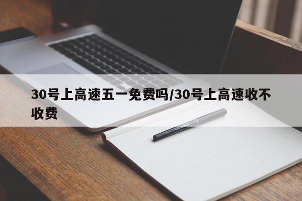 30号上高速五一免费吗/30号上高速收不收费