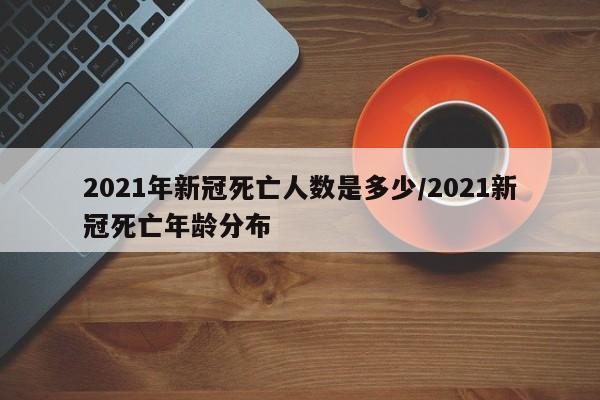 2021年新冠死亡人数是多少/2021新冠死亡年龄分布