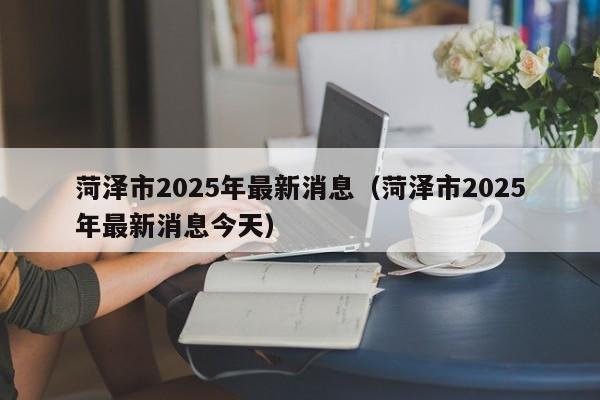 菏泽市2025年最新消息（菏泽市2025年最新消息今天）