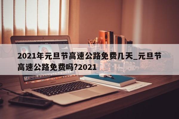 2021年元旦节高速公路免费几天_元旦节高速公路免费吗?2021