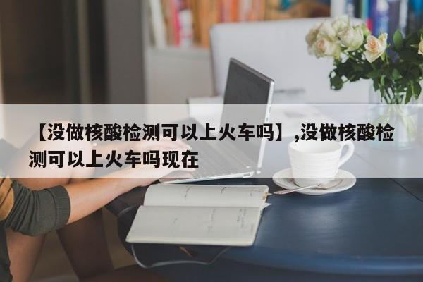 【没做核酸检测可以上火车吗】,没做核酸检测可以上火车吗现在
