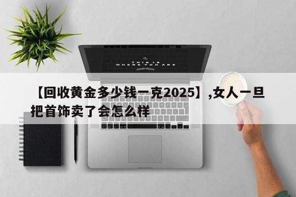 【回收黄金多少钱一克2025】,女人一旦把首饰卖了会怎么样