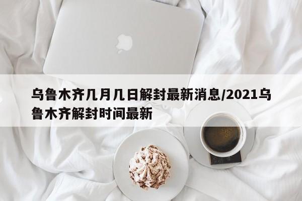乌鲁木齐几月几日解封最新消息/2021乌鲁木齐解封时间最新