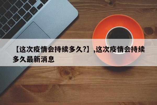 【这次疫情会持续多久?】,这次疫情会持续多久最新消息