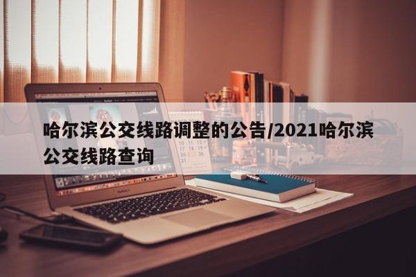 哈尔滨公交线路调整的公告/2021哈尔滨公交线路查询