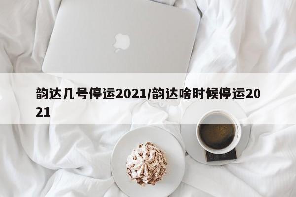 韵达几号停运2021/韵达啥时候停运2021