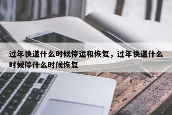 过年快递什么时候停运和恢复，过年快递什么时候停什么时候恢复