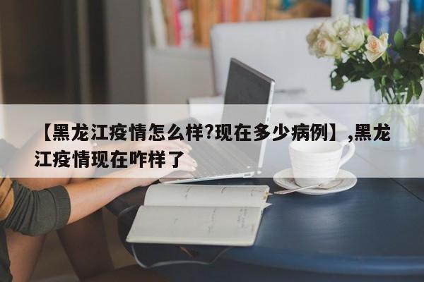 【黑龙江疫情怎么样?现在多少病例】,黑龙江疫情现在咋样了