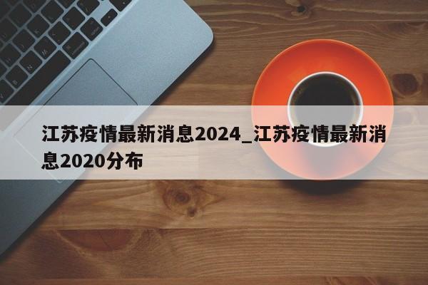 江苏疫情最新消息2024_江苏疫情最新消息2020分布