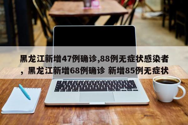 黑龙江新增47例确诊,88例无症状感染者，黑龙江新增68例确诊 新增85例无症状