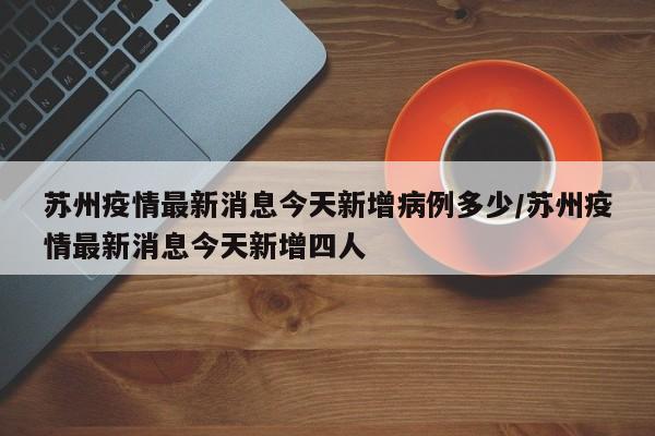 苏州疫情最新消息今天新增病例多少/苏州疫情最新消息今天新增四人