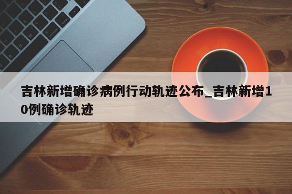 吉林新增确诊病例行动轨迹公布_吉林新增10例确诊轨迹
