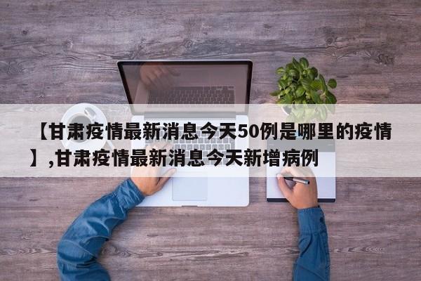 【甘肃疫情最新消息今天50例是哪里的疫情】,甘肃疫情最新消息今天新增病例