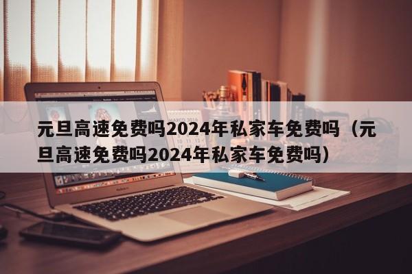 元旦高速免费吗2024年私家车免费吗（元旦高速免费吗2024年私家车免费吗）