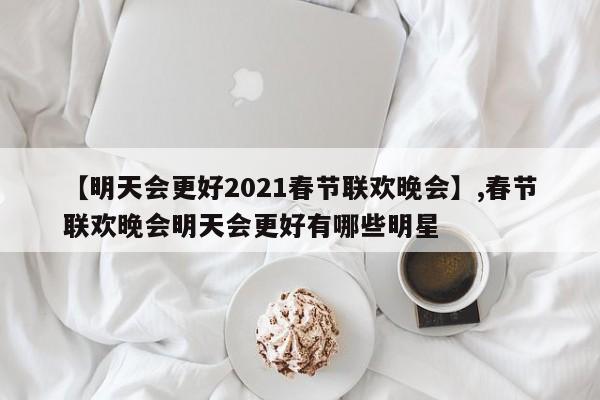 【明天会更好2021春节联欢晚会】,春节联欢晚会明天会更好有哪些明星