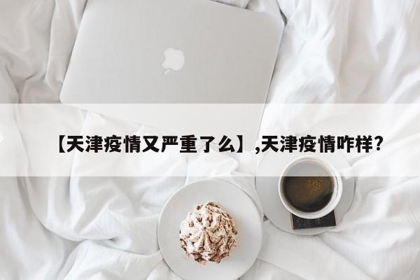 【天津疫情又严重了么】,天津疫情咋样?