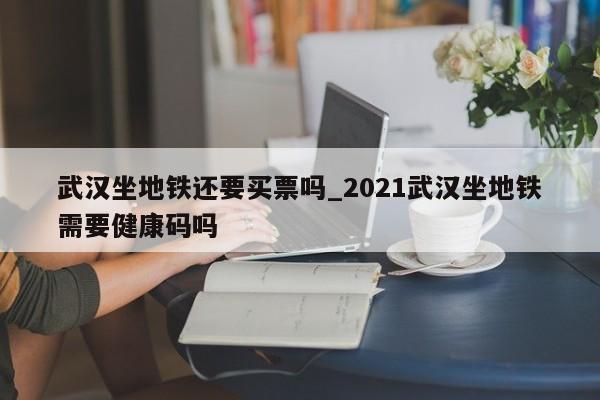武汉坐地铁还要买票吗_2021武汉坐地铁需要健康码吗