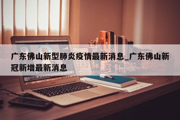 广东佛山新型肺炎疫情最新消息_广东佛山新冠新增最新消息