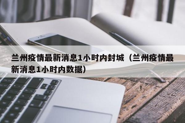 兰州疫情最新消息1小时内封城（兰州疫情最新消息1小时内数据）