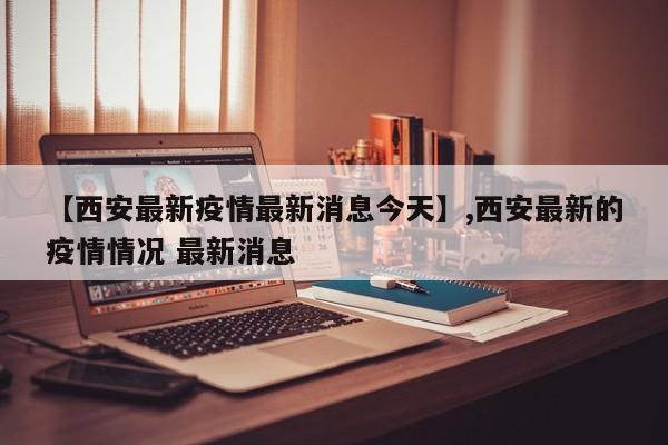 【西安最新疫情最新消息今天】,西安最新的疫情情况 最新消息