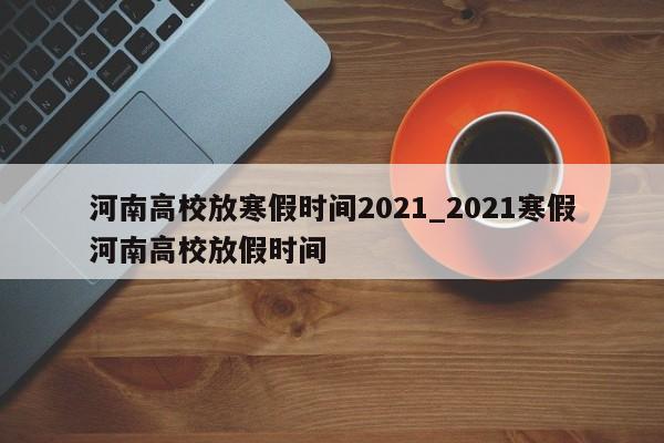 河南高校放寒假时间2021_2021寒假河南高校放假时间