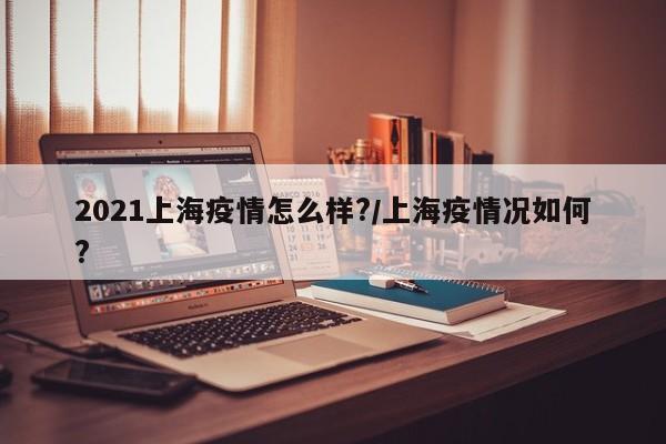 2021上海疫情怎么样?/上海疫情况如何?