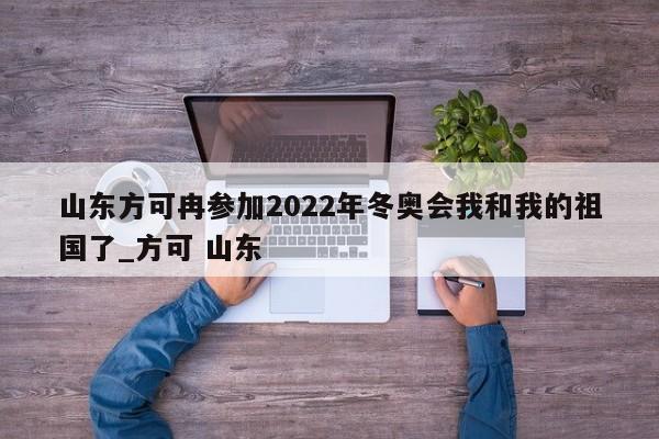 山东方可冉参加2022年冬奥会我和我的祖国了_方可 山东