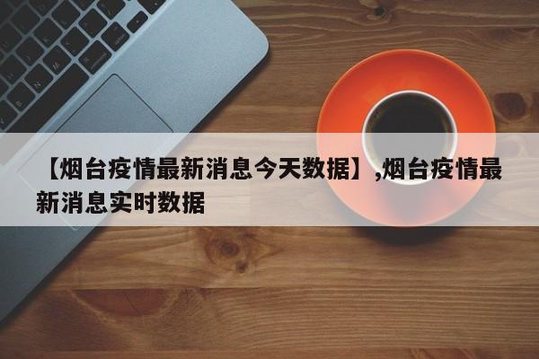 【烟台疫情最新消息今天数据】,烟台疫情最新消息实时数据