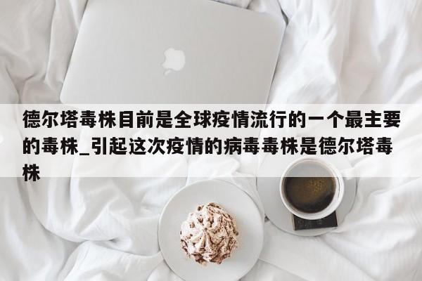 德尔塔毒株目前是全球疫情流行的一个最主要的毒株_引起这次疫情的病毒毒株是德尔塔毒株