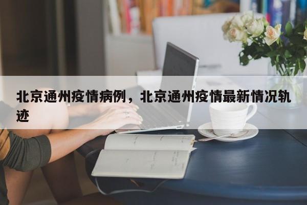 北京通州疫情病例，北京通州疫情最新情况轨迹