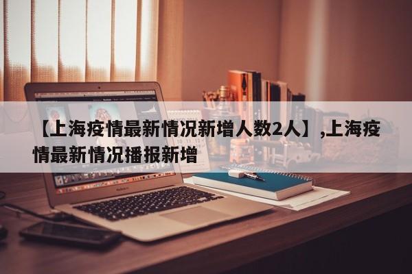 【上海疫情最新情况新增人数2人】,上海疫情最新情况播报新增