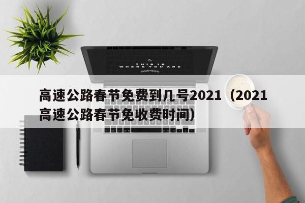高速公路春节免费到几号2021（2021高速公路春节免收费时间）