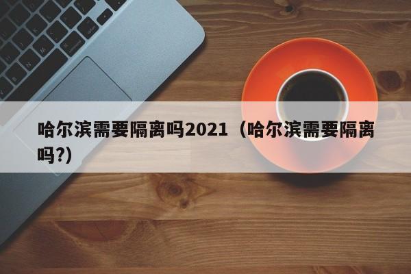 哈尔滨需要隔离吗2021（哈尔滨需要隔离吗?）