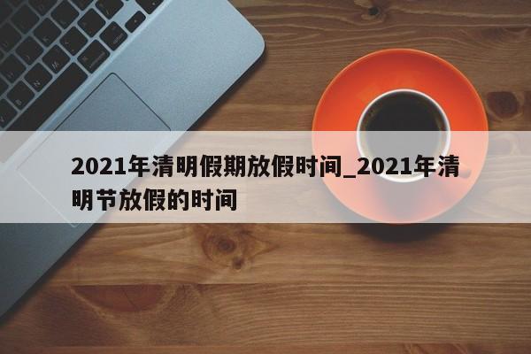2021年清明假期放假时间_2021年清明节放假的时间