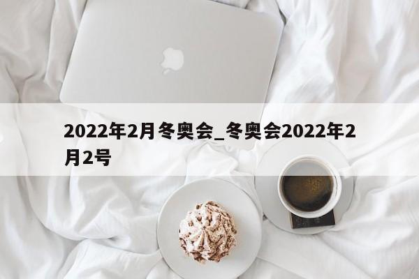 2022年2月冬奥会_冬奥会2022年2月2号