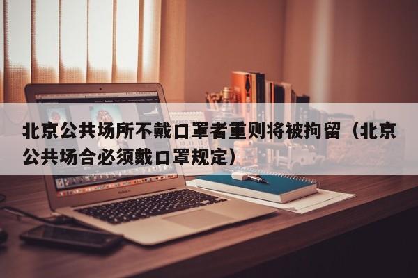 北京公共场所不戴口罩者重则将被拘留（北京公共场合必须戴口罩规定）