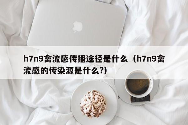 h7n9禽流感传播途径是什么(h7n9禽流感的传染源是什么?)